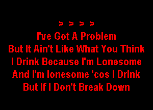 3333

I've Got A Problem
But It Ain't Like What You Think
I Drink Because I'm Lonesome

And I'm lonesome 'cos I Drink
But lfl Don't Break Down