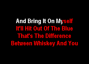 And Bring It On Myself
It'll Hit Out Of The Blue

That's The Difference
Between Whiskey And You