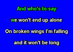 And who's to say

we won't end up alone

0n broken wings Pm falling

and it won't be long