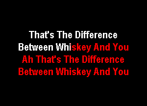 Thafs The Difference
Between Whiskey And You

Ah That's The Difference
Between Whiskey And You