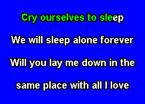 Cry ourselves to sleep
We will sleep alone forever
Will you lay me down in the

same place with all I love