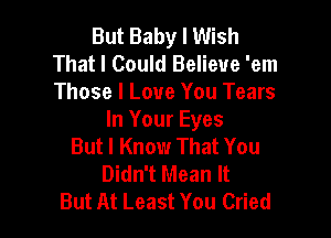 But Baby I Wish
That I Could Believe 'em
Those I Love You Tears

In Your Eyes
But I Know That You
Didn't Mean It
But At Least You Cried