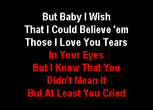 But Baby I Wish
That I Could Believe 'em
Those I Love You Tears

In Your Eyes
But I Know That You
Didn't Mean It
But At Least You Cried