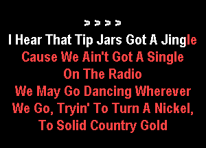 3333

I Hear That Tip Jars Got A Jingle
Cause We Ain't Got A Single
On The Radio
We May Go Dancing Wherever
We Go, Tryin' To Turn A Nickel,
To Solid Country Gold