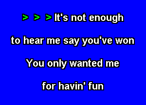 t- r .v It's not enough

to hear me say you've won

You only wanted me

for havin' fun