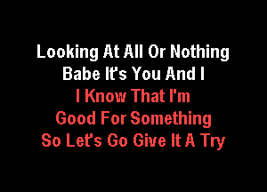 Looking At All Or Nothing
Babe lfs You And I
I Know That I'm

Good For Something
So Let's Go Give It A Try