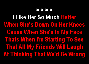 3333

I Like Her So Much Better
When She's Down On Her Knees
Cause When She's In My Face
Thats When I'm Starting To See
That All My Friends Will Laugh
At Thinking That We'd Be Wrong