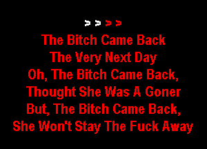 3333

The Bitch Came Back
The Very Next Day
0h, The Bitch Came Back,
Thought She Was A Goner
But, The Bitch Came Back,
She Won't Stay The Fuck Away