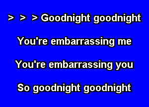 t? r) Goodnight goodnight
You're embarrassing me

You're embarrassing you

So goodnight goodnight