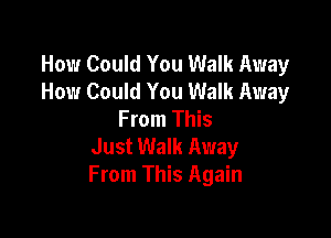 How Could You Walk Away
How Could You Walk Away
From This

Just Walk Away
From This Again