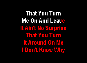 That You Turn
Me On And Leave
It Ain't No Surprise

That You Turn
It Around On Me
I Don't Know Why