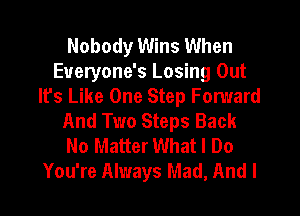 Nobody Wins When
Eueryone's Losing Out
It's Like One Step Fomard
And Two Steps Back
No Matter What I Do
You're Always Mad, And I