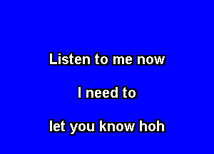 Listen to me now

I need to

let you know hoh