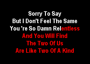 Sorry To Say
But I Don't Feel The Same
You 're So Damn Relentless

And You Will Find
The Two Of Us
Are Like Two Of A Kind