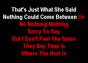 That's Just What She Said
Nothing Could Come Between Us
No Nothing Nothing
Sorry To Say
But I Don't Feel The Same
They Say Time Is
Where The Hurt ls