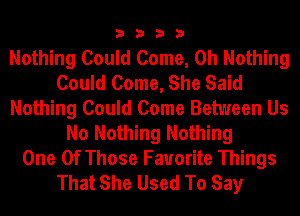 3333

Nothing Could Come, 0h Nothing
Could Come, She Said
Nothing Could Come Between Us
No Nothing Nothing

One Of Those Favorite Things
That She Used To Say