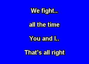 We fight.
all the time

You and l..

That's all right