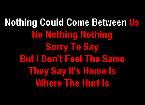 Nothing Could Come Between Us
No Nothing Nothing
Sorry To Say
But I Don't Feel The Same

They Say It's Home Is
Where The Hurt ls