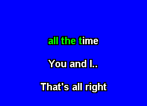 all the time

You and l..

That's all right