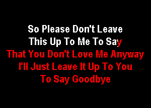 So Please Don't Leave
This Up To Me To Say

That You Don't Love Me Anyway
I'll Just Leave It Up To You
To Say Goodbye