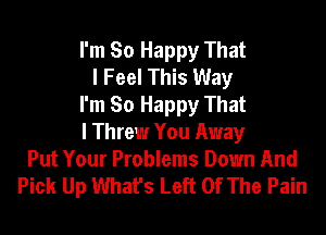 I'm So Happy That
I Feel This Way
I'm So Happy That

I Threw You Away
Put Your Problems Down And
Pick Up What's Left Of The Pain