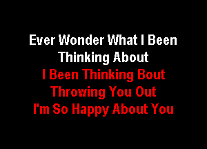 Ever Wonder What I Been
Thinking About

I Been Thinking Bout
Throwing You Out
I'm So Happy About You