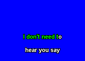 I don't need to

hear you say