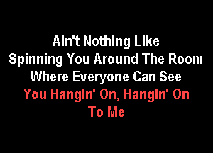 Ain't Nothing Like
Spinning You Around The Room

Where Everyone Can See
You Hangin' 0n, Hangin' On
To Me