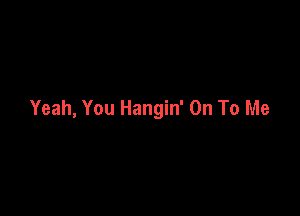 Yeah, You Hangin' On To Me