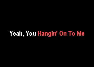Yeah, You Hangin' On To Me