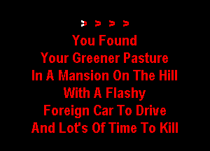 3333

You Found
Your Greener Pasture
In A Mansion On The Hill

With A Flashy
Foreign Car To Drive
And Lot's Of Time To Kill