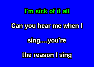 Pm sick of it all
Can you hear me when I

sing....you're

the reason I sing