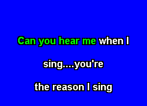 Can you hear me when I

sing....you're

the reason I sing