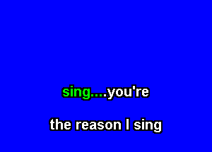 sing....you're

the reason I sing