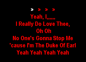 3333

Yeah. I......
I Really Do Love Thee,
Oh Oh

No One's Gonna Stop Me
'cause I'm The Duke Of Earl
Yeah Yeah Yeah Yeah