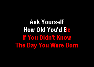 Ask Yourself
How Old You'd Be

If You Didn't Know
The Day You Were Born