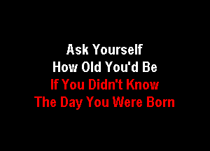 Ask Yourself
How Old You'd Be

If You Didn't Know
The Day You Were Born