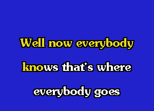 Well now everybody

knows that's where

everybody goes