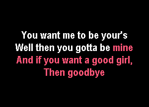 You want me to be your's
Well then you gotta be mine

And if you want a good girl,
Then goodbye