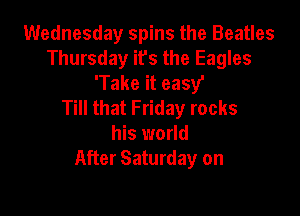 Wednesday spins the Beatles
Thursday its the Eagles
'Take it easy'

Till that Friday rocks

his world
After Saturday on