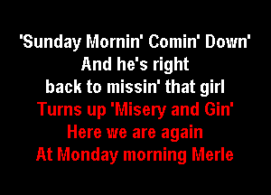 'Sunday Mornin' Comin' Down'
And he's right
back to missin' that girl
Turns up 'Misery and Gin'
Here we are again
At Monday morning Merle