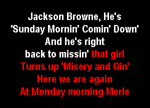 Jackson Browne, He's
'Sunday Mornin' Comin' Down'
And he's right
back to missin' that girl
Turns up 'Misery and Gin'
Here we are again
At Monday morning Merle