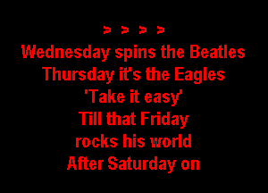 9322!

Wednesday spins the Beatles
Thursday it's the Eagles
'Take it easy'

Till that Friday
rocks his world
After Saturday on