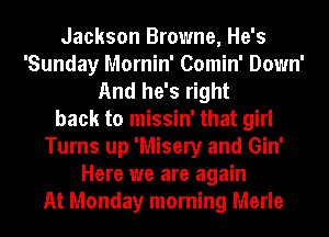 Jackson Browne, He's
'Sunday Mornin' Comin' Down'
And he's right
back to missin' that girl
Turns up 'Misery and Gin'
Here we are again
At Monday morning Merle