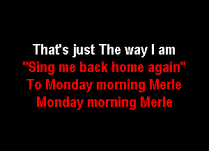 Thafs just The way I am
Sing me back home again

To Monday morning Merle
Monday morning Merle