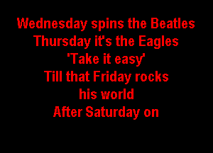 Wednesday spins the Beatles
Thursday its the Eagles
'Take it easy'

Till that Friday rocks

his world
After Saturday on