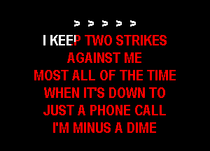 33333

I KEEP 1W0 STRIKES
AGAINST ME
MOST ALL OF THE TIME
WHEN IT'S DOWN TO
JUST A PHONE CALL

I'M MINUS A DIME l