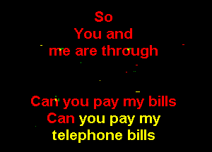 So
You and
' me are through

Car'r you pay mil bills
Can you pay my
telephone bills