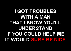 I GOT TROUBLES
WITH A MAN
THAT I KNOW YOU'LL
UNDERSTAND
IF YOU COULD HELP ME
IT WOULD SURE BE NICE