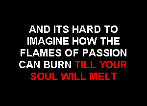 AND ITS HARD TO
IMAGINE HOW THE
FLAMES OF PASSION
CAN BURN TILL YOUR
SOUL WILL MELT